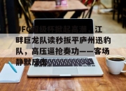 爱游戏体育- UFC超级杯掀起高潮，江畔巨龙队读秒扳平庐州迅豹队，高压逼抢奏功——客场静默反击