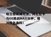 爱游戏体育-包含哈兰德巅峰对决，阿扎伦卡与60激战MAD分钟，爆冷胜负难料！的词条